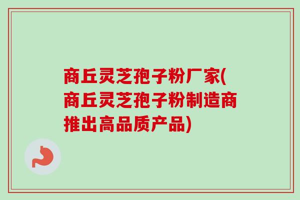 商丘灵芝孢子粉厂家(商丘灵芝孢子粉制造商推出高品质产品)