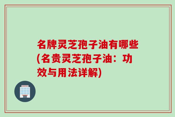 名牌灵芝孢子油有哪些(名贵灵芝孢子油：功效与用法详解)