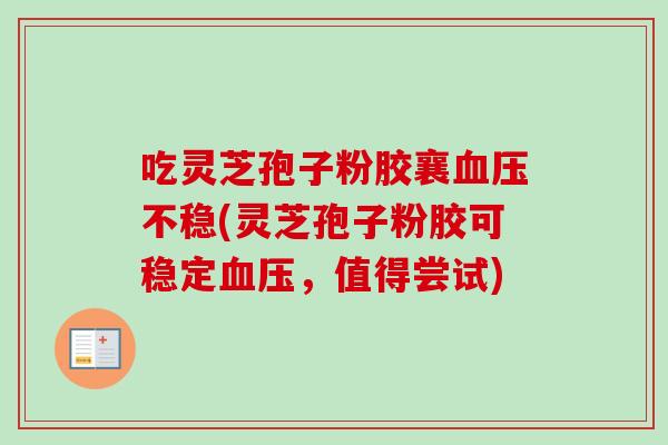 吃灵芝孢子粉胶襄血压不稳(灵芝孢子粉胶可稳定血压,值得尝试)