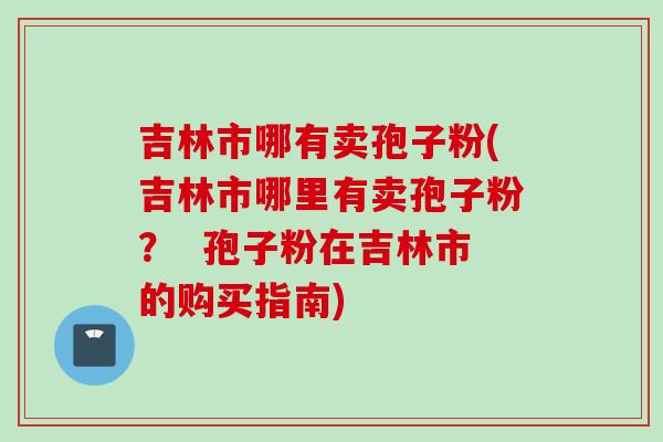 吉林市哪有卖孢子粉(吉林市哪里有卖孢子粉？  孢子粉在吉林市的购买指南)