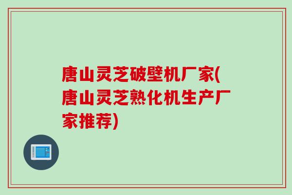 唐山灵芝破壁机厂家(唐山灵芝熟化机生产厂家推荐)