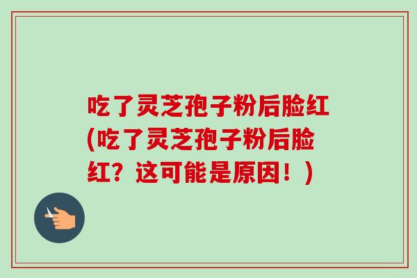 吃了灵芝孢子粉后脸红(吃了灵芝孢子粉后脸红？这可能是原因！)