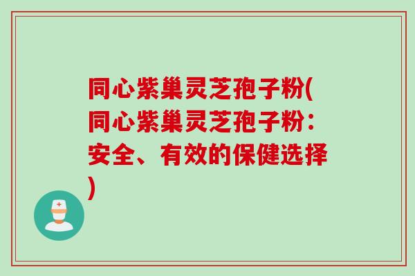 同心紫巢灵芝孢子粉(同心紫巢灵芝孢子粉：安全、有效的保健选择)