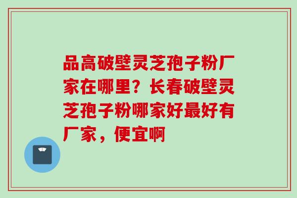 品高破壁灵芝孢子粉厂家在哪里？长春破壁灵芝孢子粉哪家好最好有厂家，便宜啊