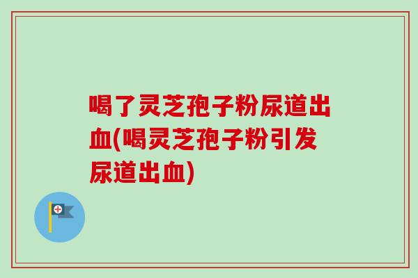 喝了灵芝孢子粉尿道出血(喝灵芝孢子粉引发尿道出血)