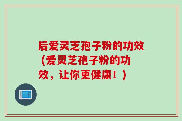 后爱灵芝孢子粉的功效 (爱灵芝孢子粉的功效,让你更健康!)