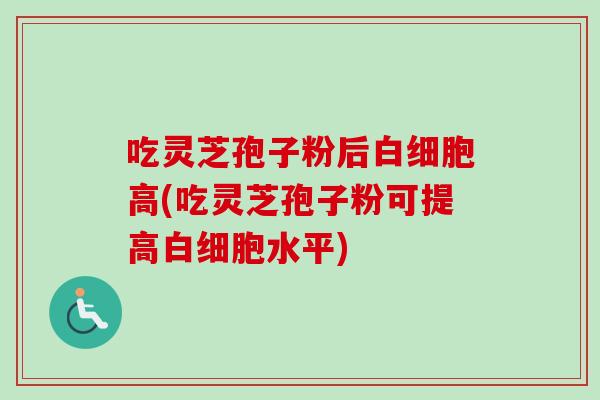 吃灵芝孢子粉后白细胞高(吃灵芝孢子粉可提高白细胞水平)