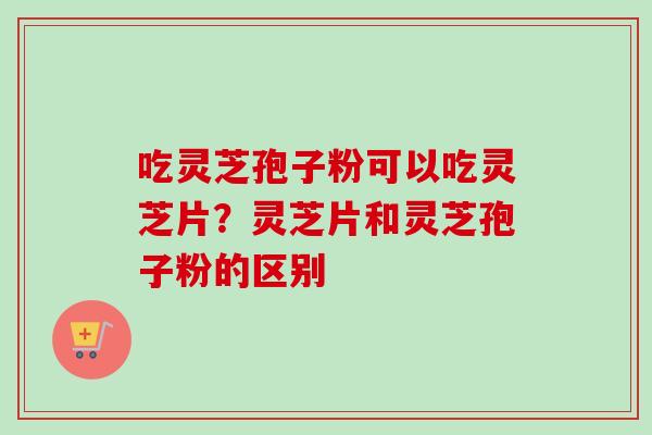 吃灵芝孢子粉可以吃灵芝片?灵芝片和灵芝孢子粉的区别