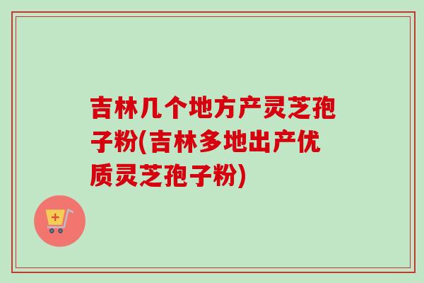 吉林几个地方产灵芝孢子粉(吉林多地出产优质灵芝孢子粉)