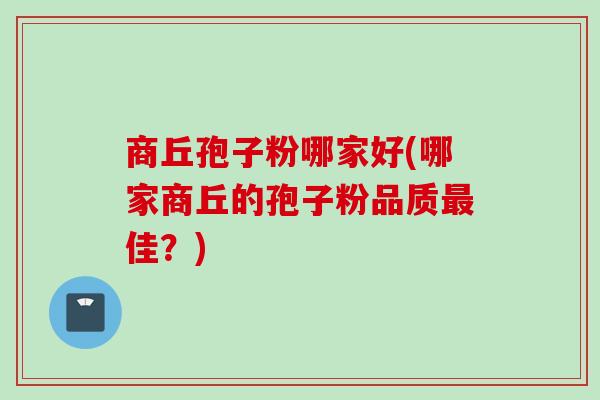 商丘孢子粉哪家好(哪家商丘的孢子粉品质最佳?)