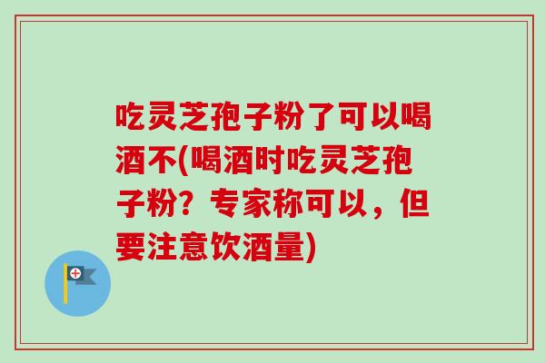 吃灵芝孢子粉了可以喝酒不(喝酒时吃灵芝孢子粉?专家称可以,但要注意饮酒量)