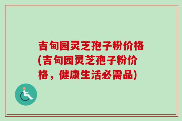 吉甸园灵芝孢子粉价格(吉甸园灵芝孢子粉价格,健康生活必需品)