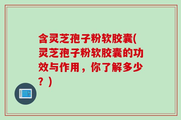 含灵芝孢子粉软胶囊(灵芝孢子粉软胶囊的功效与作用,你了解多少?)