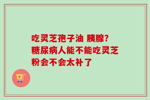 吃灵芝孢子油 胰腺?人能不能吃灵芝粉会不会太补了 吃灵芝孢子油 胰腺?人能不能吃灵芝粉会不会太补了