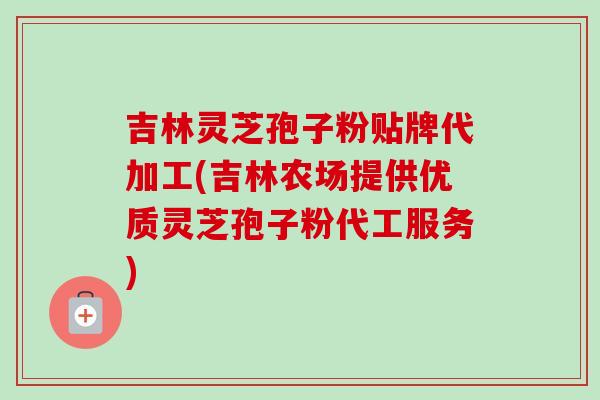 吉林灵芝孢子粉贴牌代加工(吉林农场提供优质灵芝孢子粉代工服务)