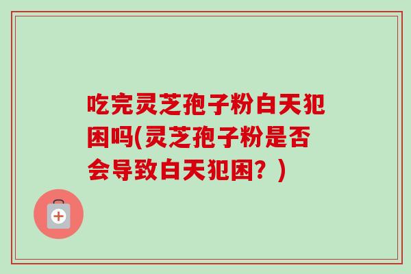 吃完灵芝孢子粉白天犯困吗(灵芝孢子粉是否会导致白天犯困？)