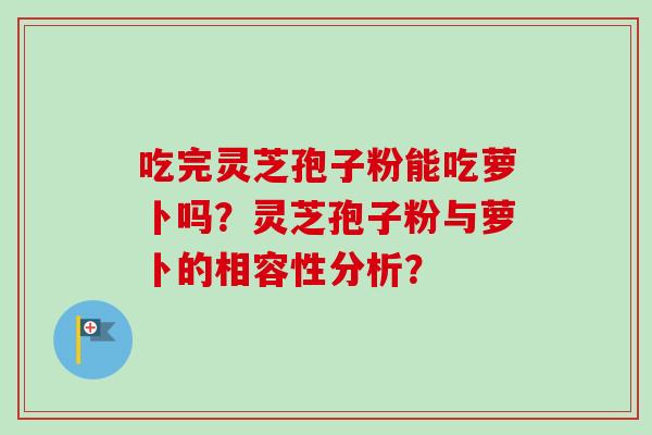 吃完灵芝孢子粉能吃萝卜吗?灵芝孢子粉与萝卜的相容性分析?