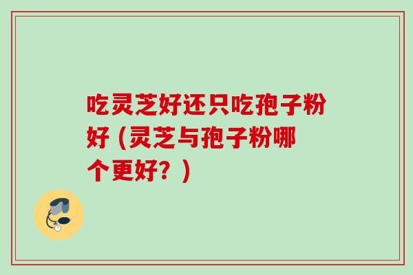 吃灵芝好还只吃孢子粉好 (灵芝与孢子粉哪个更好?)