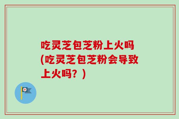 吃灵芝包芝粉上火吗 (吃灵芝包芝粉会导致上火吗?)