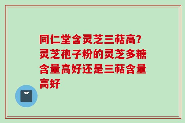 同仁堂含灵芝三萜高？灵芝孢子粉的灵芝多糖含量高好还是三萜含量高好