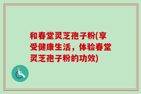 和春堂灵芝孢子粉(享受健康生活,体验春堂灵芝孢子粉的功效)