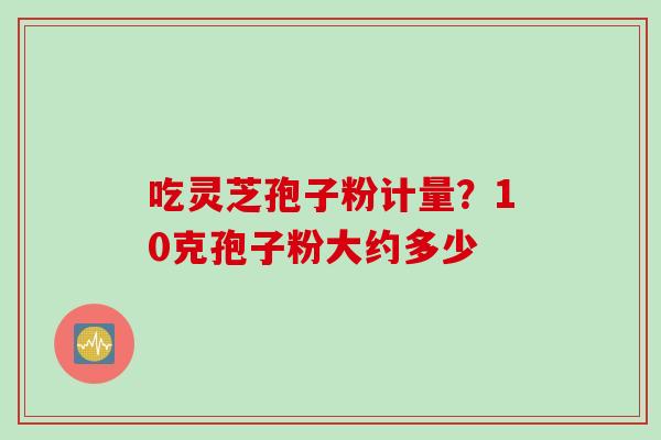 吃灵芝孢子粉计量?10克孢子粉大约多少