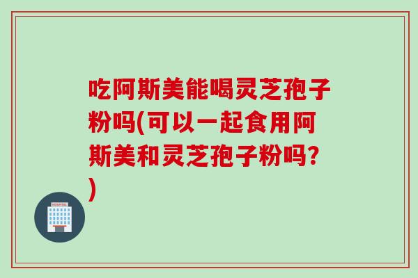 吃阿斯美能喝灵芝孢子粉吗(可以一起食用阿斯美和灵芝孢子粉吗?)