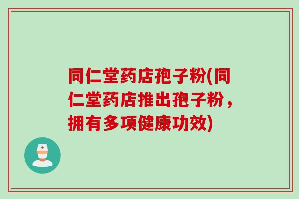 同仁堂药店孢子粉(同仁堂药店推出孢子粉,拥有多项健康功效)