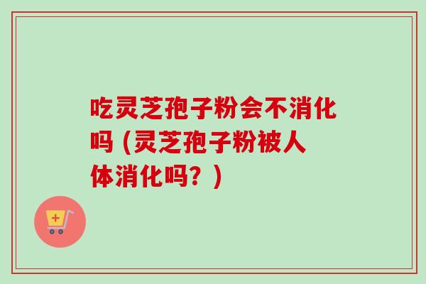 吃灵芝孢子粉会不消化吗 (灵芝孢子粉被人体消化吗?)
