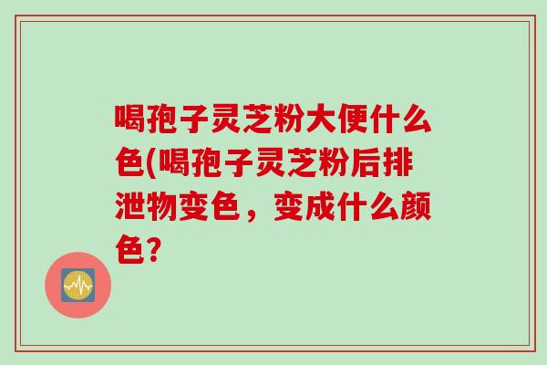 喝孢子灵芝粉大便什么色(喝孢子灵芝粉后排泄物变色,变成什么颜色?
