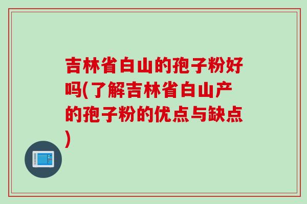 吉林省白山的孢子粉好吗(了解吉林省白山产的孢子粉的优点与缺点)