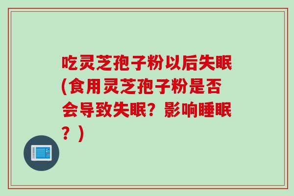 吃灵芝孢子粉以后失眠(食用灵芝孢子粉是否会导致失眠?影响睡眠?)