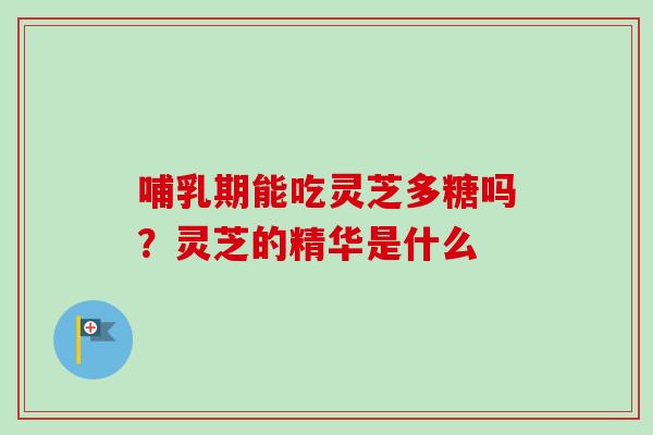 哺乳期能吃灵芝多糖吗？灵芝的精华是什么