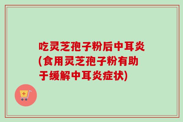 吃灵芝孢子粉后中耳炎(食用灵芝孢子粉有助于缓解中耳炎症状)