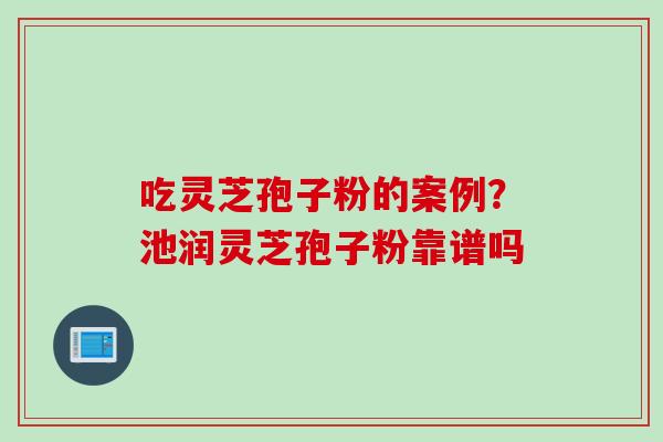 吃灵芝孢子粉的案例?池润灵芝孢子粉靠谱吗 吃灵芝孢子粉的案例?池润灵芝孢子粉靠谱吗