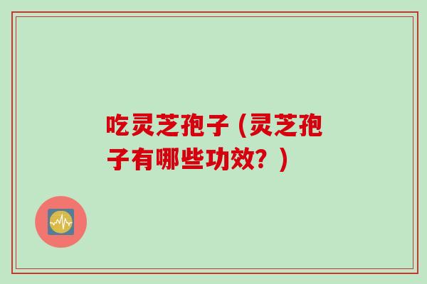 吃灵芝孢子 (灵芝孢子有哪些功效?)