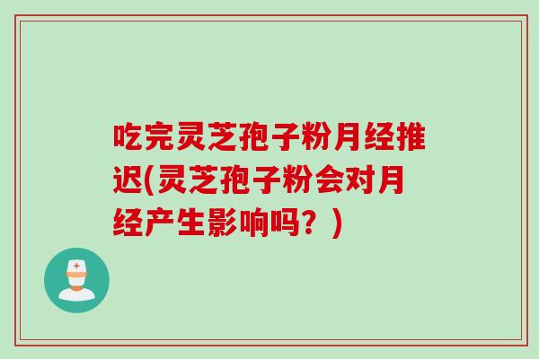 吃完灵芝孢子粉月经推迟(灵芝孢子粉会对月经产生影响吗?)