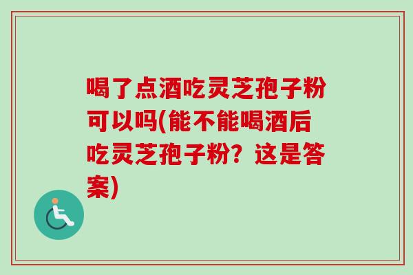 喝了点酒吃灵芝孢子粉可以吗(能不能喝酒后吃灵芝孢子粉?这是答案)