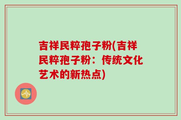 吉祥民粹孢子粉(吉祥民粹孢子粉:传统文化艺术的新热点)