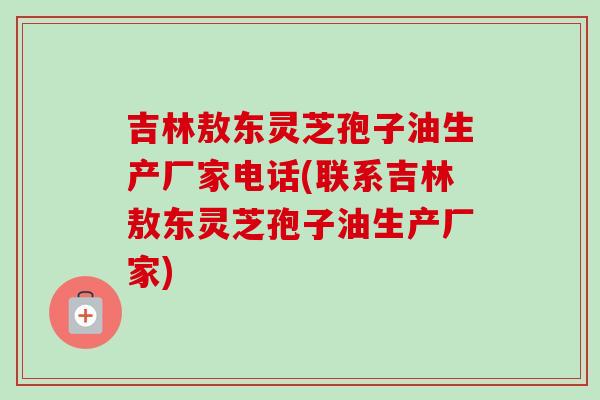 吉林敖东灵芝孢子油生产厂家电话(联系吉林敖东灵芝孢子油生产厂家)
