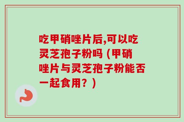 吃甲硝唑片后,可以吃灵芝孢子粉吗 (甲硝唑片与灵芝孢子粉能否一起食用?)