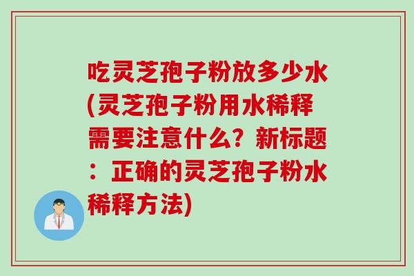 吃灵芝孢子粉放多少水(灵芝孢子粉用水稀释需要注意什么？新标题：正确的灵芝孢子粉水稀释方法)