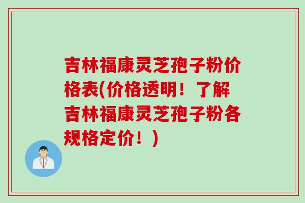 吉林福康灵芝孢子粉价格表(价格透明!了解吉林福康灵芝孢子粉各规格定价!)