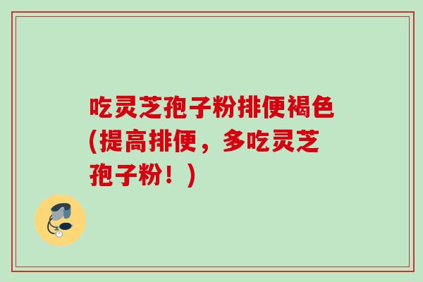吃灵芝孢子粉排便褐色(提高排便，多吃灵芝孢子粉！)