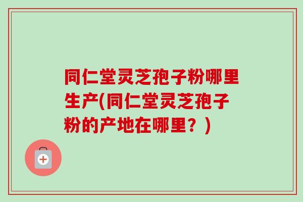 同仁堂灵芝孢子粉哪里生产(同仁堂灵芝孢子粉的产地在哪里？)