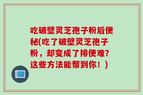 吃破壁灵芝孢子粉后便秘(吃了破壁灵芝孢子粉,却变成了排便难?这些方法能帮到你!)