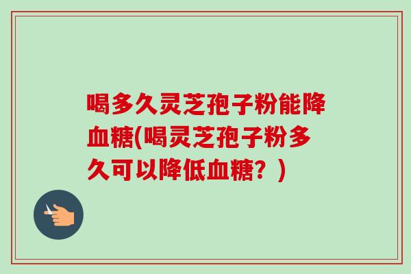 喝多久灵芝孢子粉能降血糖(喝灵芝孢子粉多久可以降低血糖?)