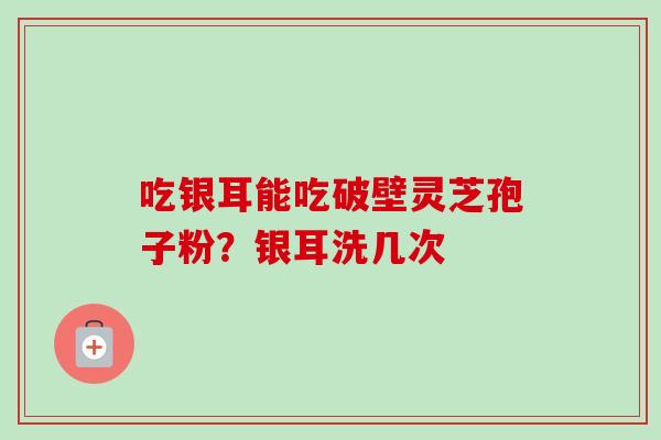 吃银耳能吃破壁灵芝孢子粉？银耳洗几次