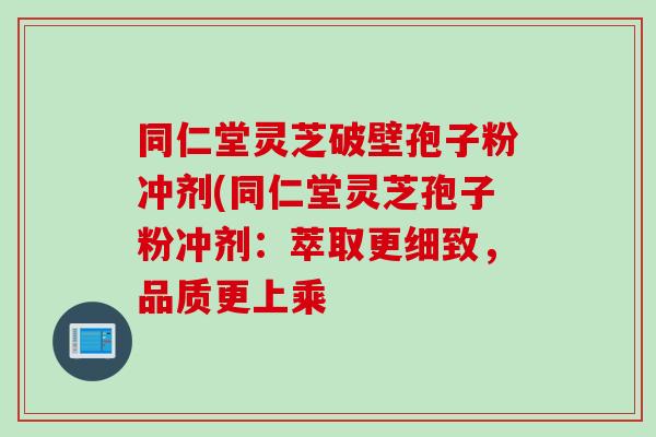 同仁堂灵芝破壁孢子粉冲剂(同仁堂灵芝孢子粉冲剂:萃取更细致,品质更上乘