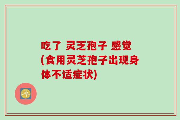 吃了 灵芝孢子 感觉(食用灵芝孢子出现身体不适症状)